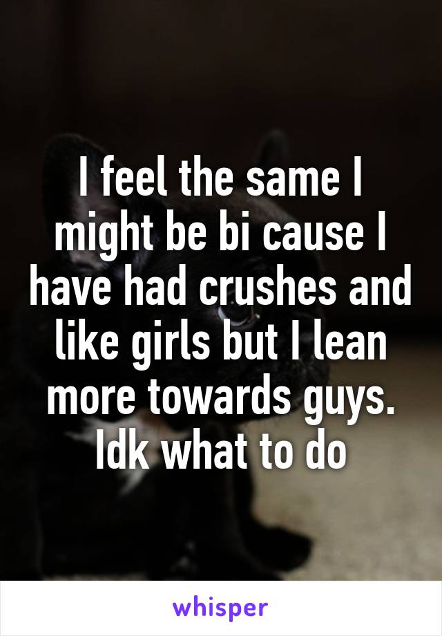 I feel the same I might be bi cause I have had crushes and like girls but I lean more towards guys. Idk what to do