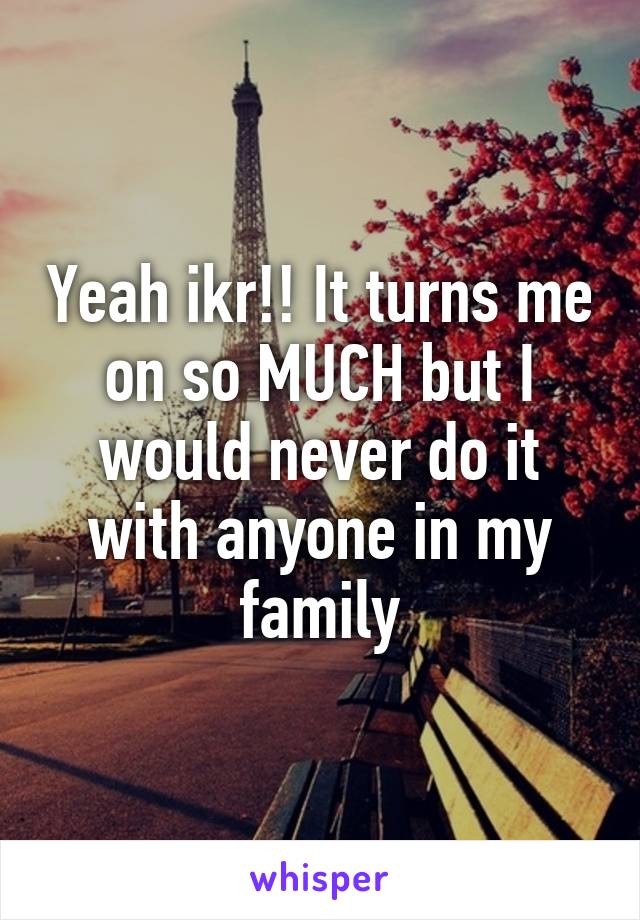 Yeah ikr!! It turns me on so MUCH but I would never do it with anyone in my family
