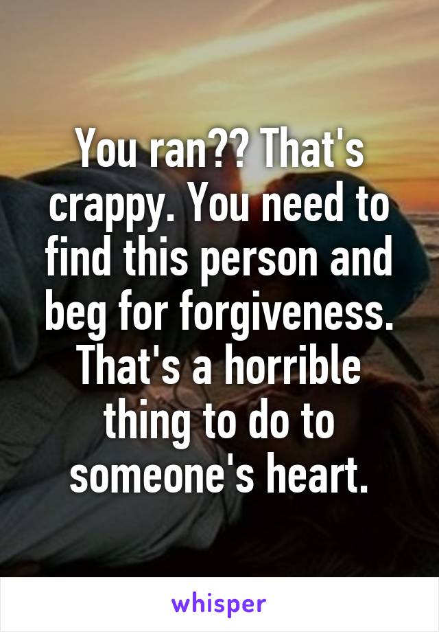 You ran?? That's crappy. You need to find this person and beg for forgiveness. That's a horrible thing to do to someone's heart.