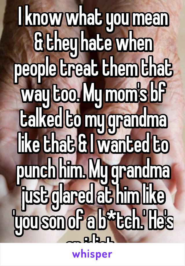 I know what you mean & they hate when people treat them that way too. My mom's bf talked to my grandma like that & I wanted to punch him. My grandma just glared at him like 'you son of a b*tch.' He's an idiot. 