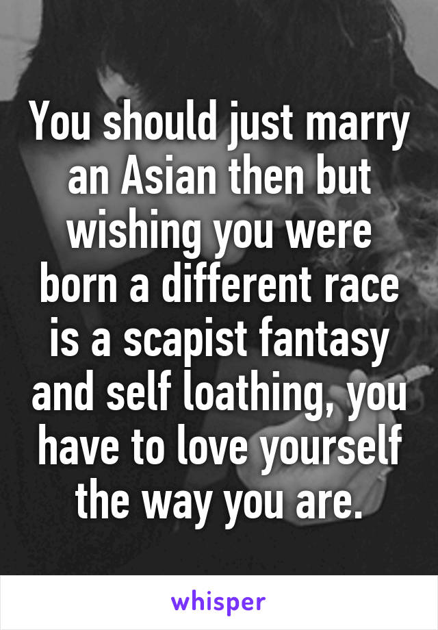 You should just marry an Asian then but wishing you were born a different race is a scapist fantasy and self loathing, you have to love yourself the way you are.