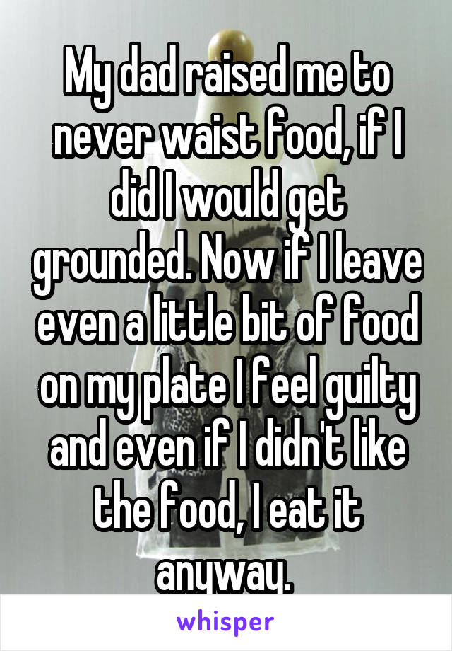 My dad raised me to never waist food, if I did I would get grounded. Now if I leave even a little bit of food on my plate I feel guilty and even if I didn't like the food, I eat it anyway. 