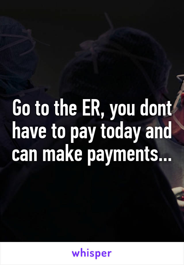 Go to the ER, you dont have to pay today and can make payments...