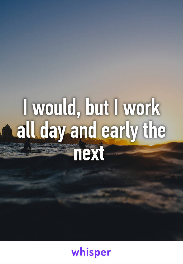 I would, but I work all day and early the next 