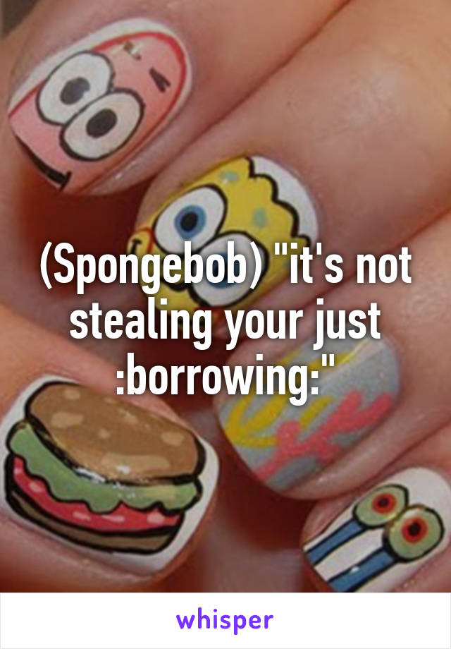 (Spongebob) "it's not stealing your just :borrowing:"