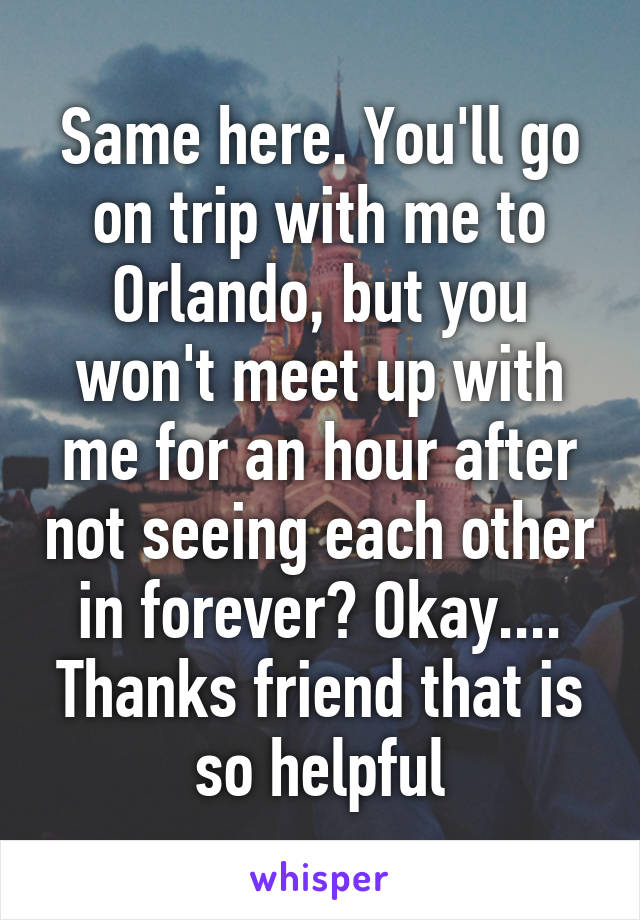 Same here. You'll go on trip with me to Orlando, but you won't meet up with me for an hour after not seeing each other in forever? Okay.... Thanks friend that is so helpful