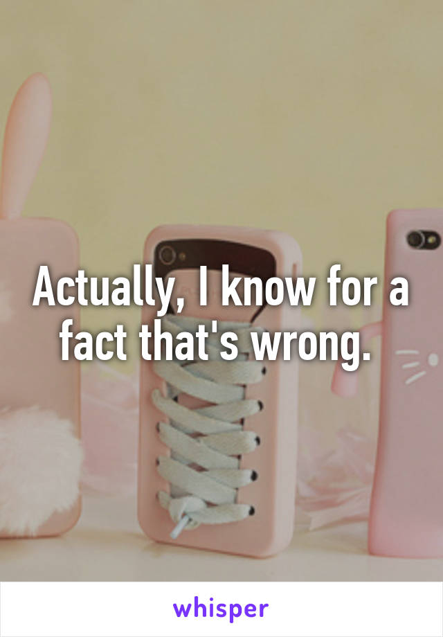 Actually, I know for a fact that's wrong. 