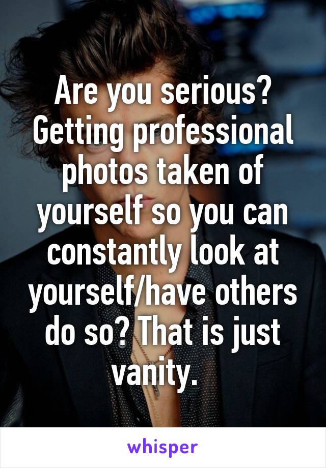 Are you serious? Getting professional photos taken of yourself so you can constantly look at yourself/have others do so? That is just vanity.  