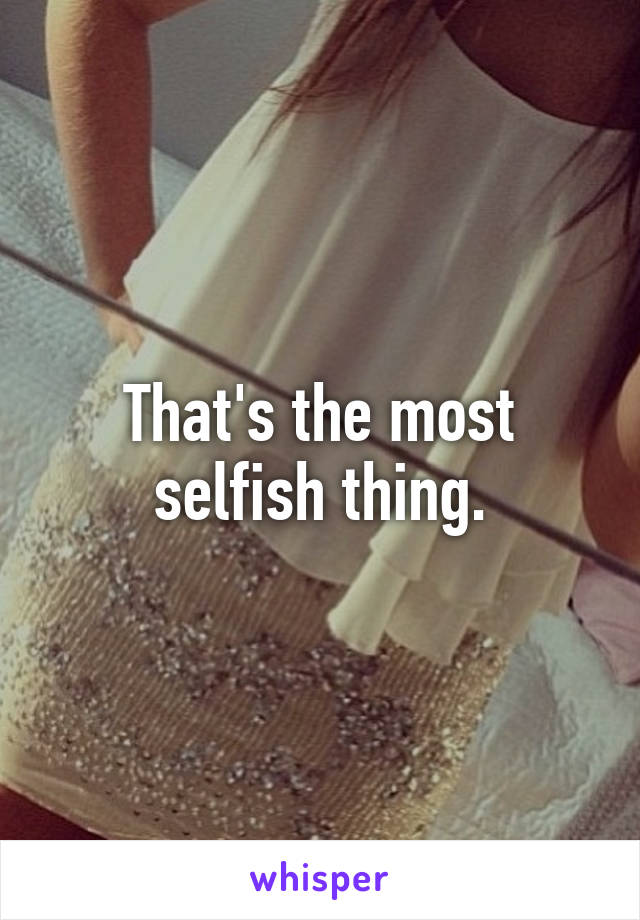 That's the most selfish thing.