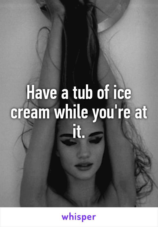 Have a tub of ice cream while you're at it.
