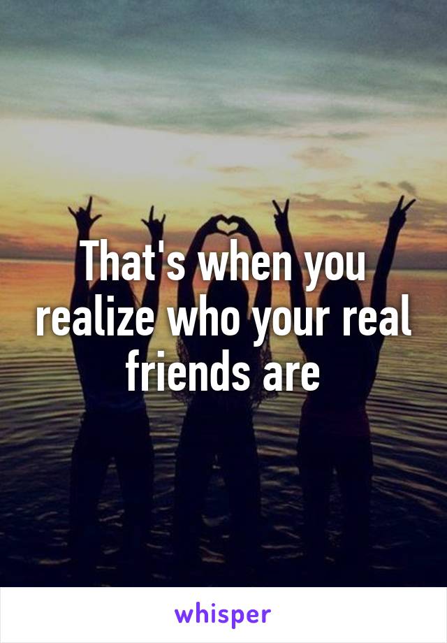 That's when you realize who your real friends are