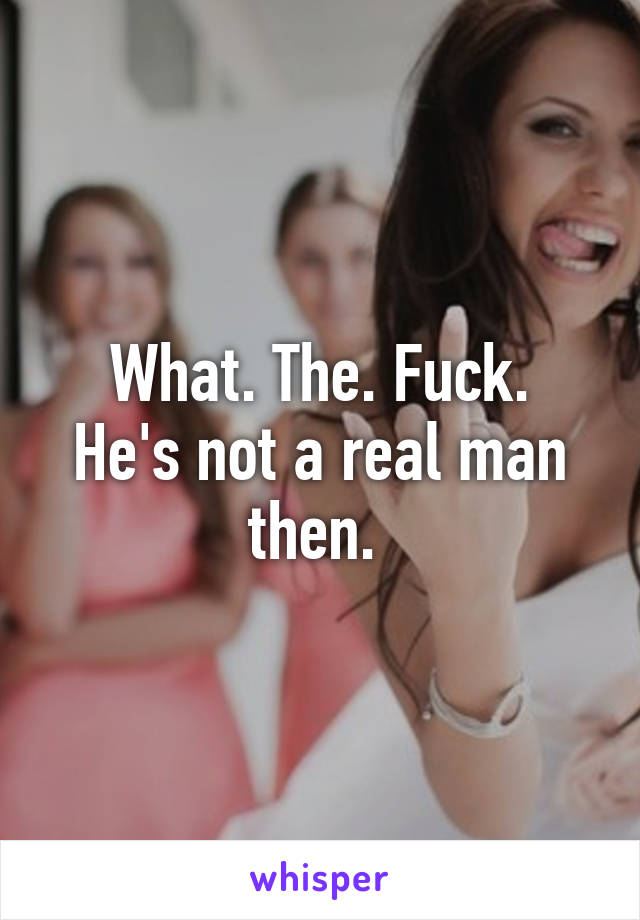 What. The. Fuck.
He's not a real man then. 