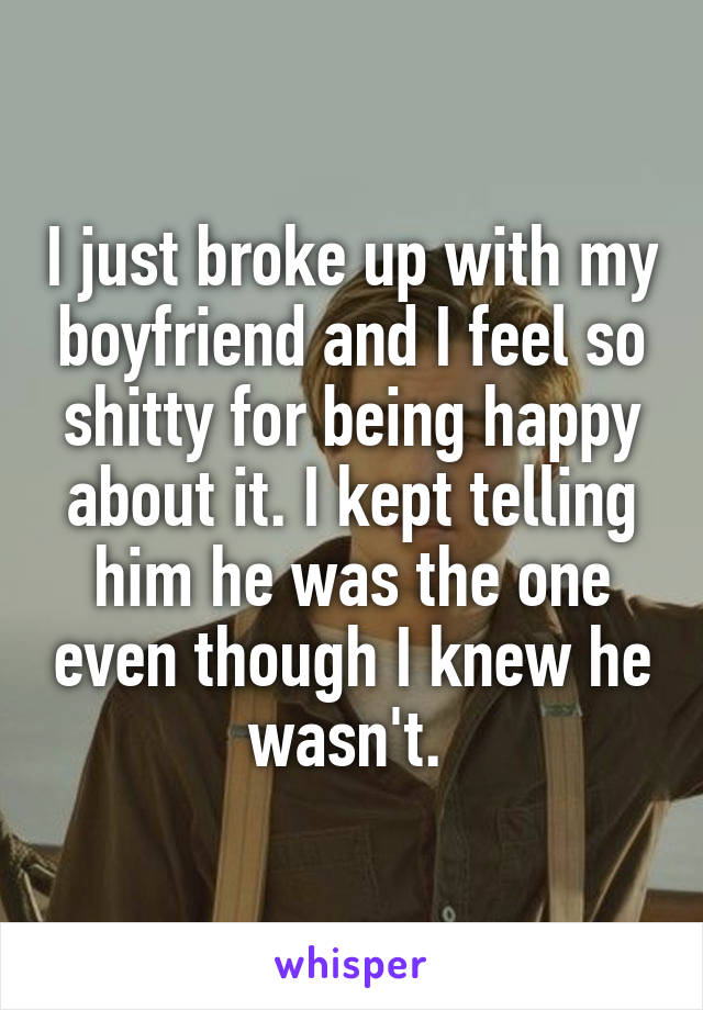 I just broke up with my boyfriend and I feel so shitty for being happy about it. I kept telling him he was the one even though I knew he wasn't. 