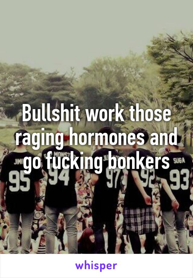 Bullshit work those raging hormones and go fucking bonkers