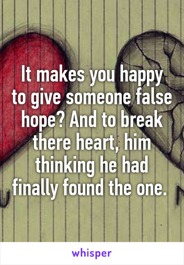 It makes you happy to give someone false hope? And to break there heart, him thinking he had finally found the one. 