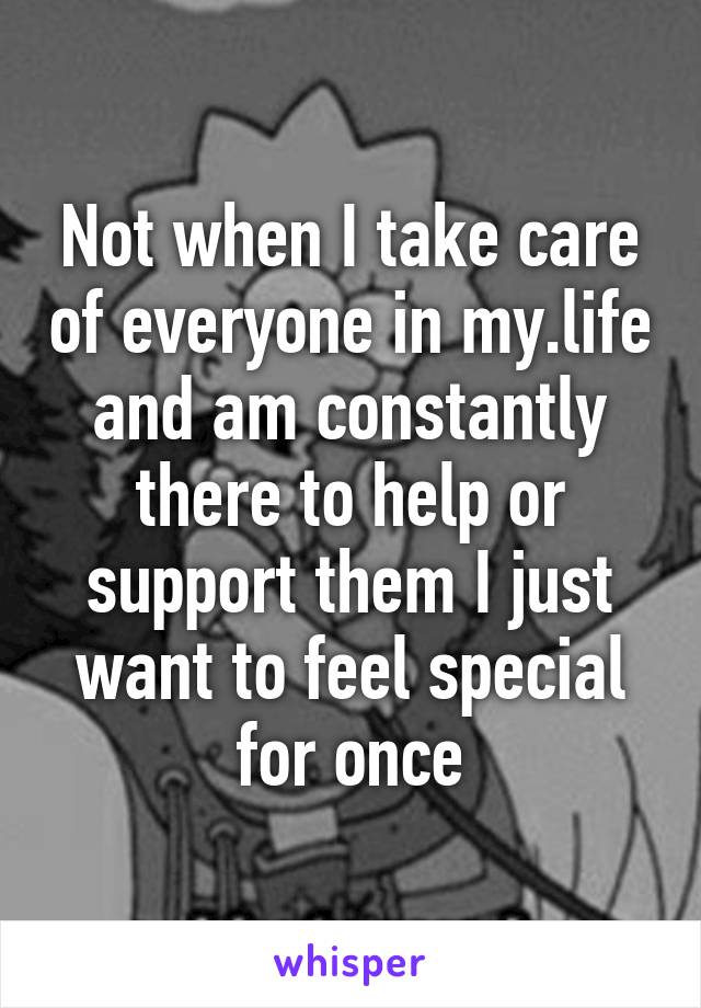 Not when I take care of everyone in my.life and am constantly there to help or support them I just want to feel special for once