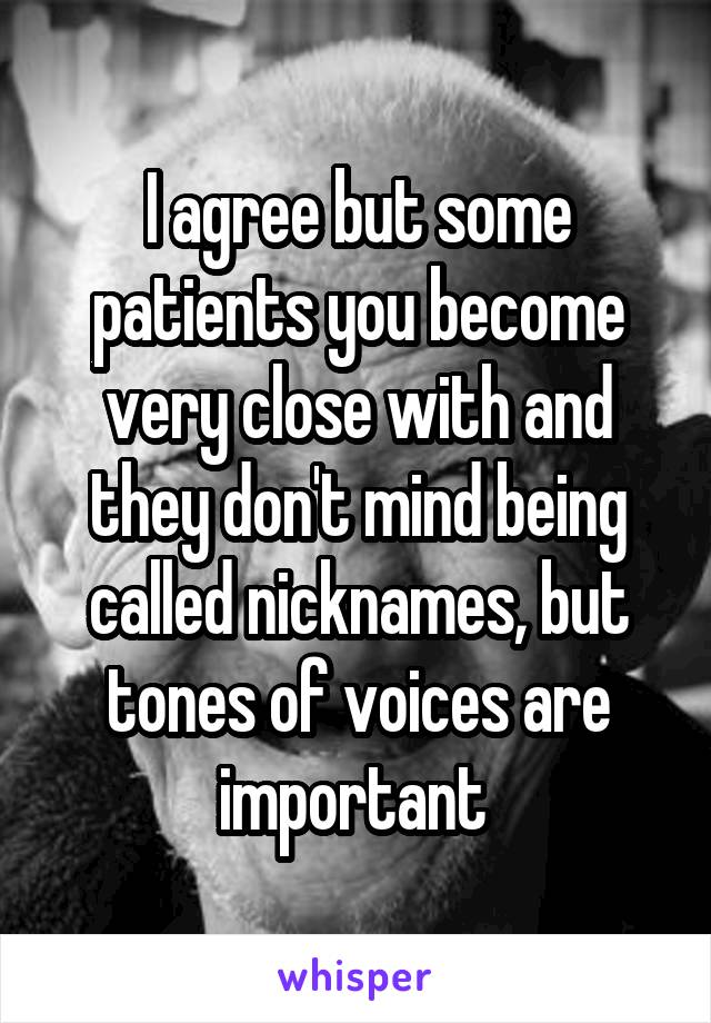 I agree but some patients you become very close with and they don't mind being called nicknames, but tones of voices are important 