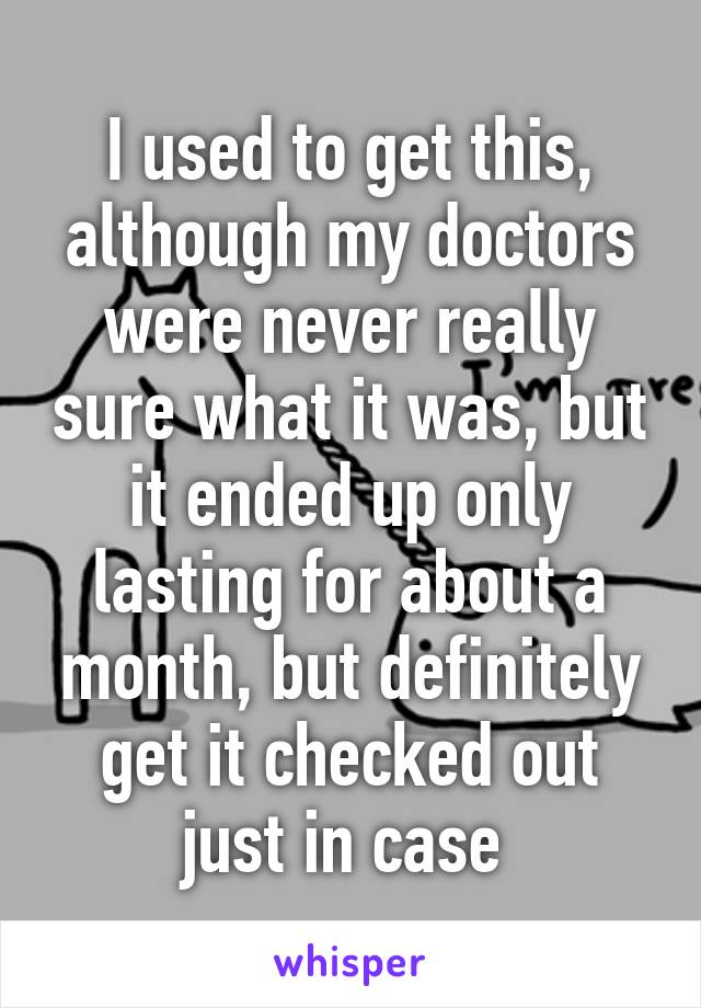 I used to get this, although my doctors were never really sure what it was, but it ended up only lasting for about a month, but definitely get it checked out just in case 