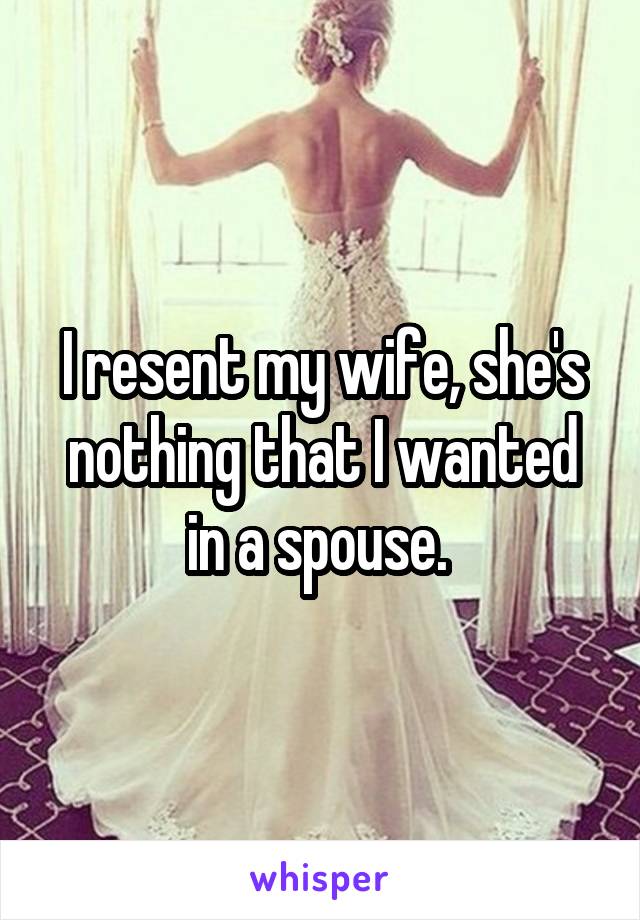 I resent my wife, she's nothing that I wanted in a spouse. 