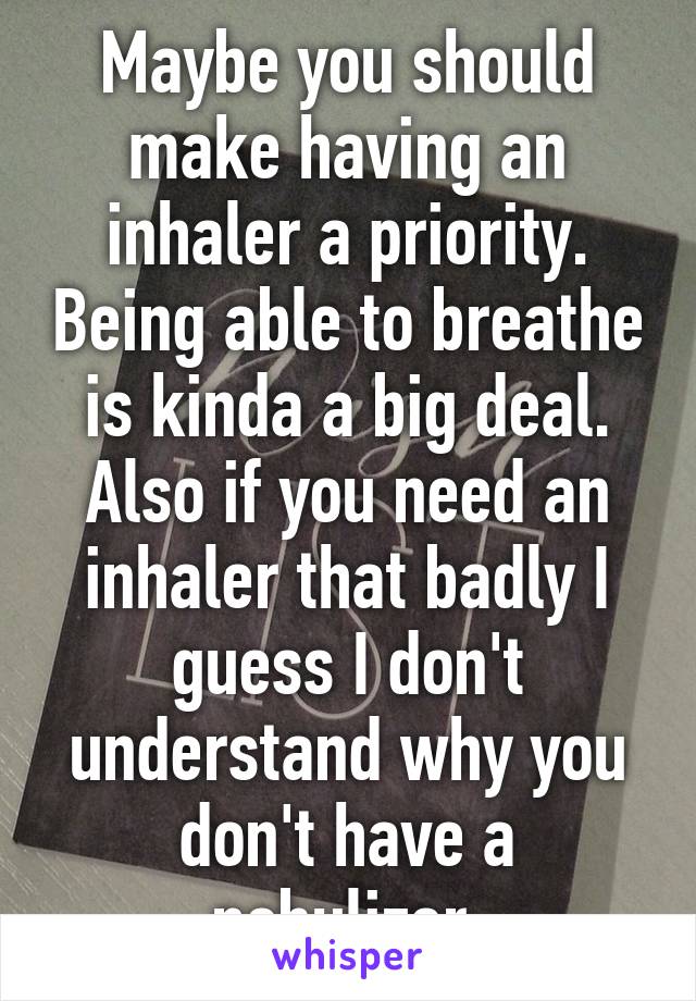 Maybe you should make having an inhaler a priority. Being able to breathe is kinda a big deal. Also if you need an inhaler that badly I guess I don't understand why you don't have a nebulizer.