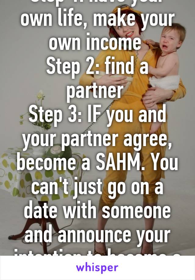 Step 1: have your own life, make your own income 
Step 2: find a partner 
Step 3: IF you and your partner agree, become a SAHM. You can't just go on a date with someone and announce your intention to become a SAHM.