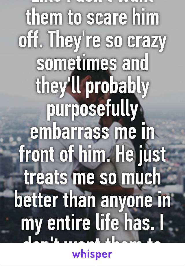Like I don't want them to scare him off. They're so crazy sometimes and they'll probably purposefully embarrass me in front of him. He just treats me so much better than anyone in my entire life has. I don't want them to ruin it.