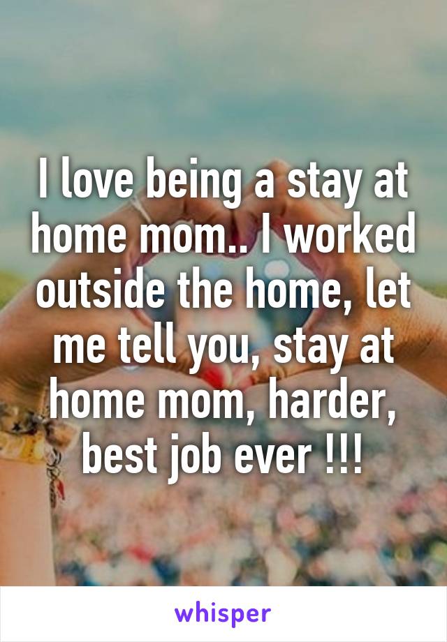 I love being a stay at home mom.. I worked outside the home, let me tell you, stay at home mom, harder, best job ever !!!