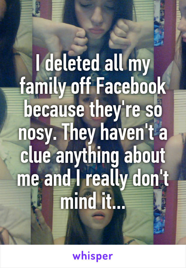 I deleted all my family off Facebook because they're so nosy. They haven't a clue anything about me and I really don't mind it...