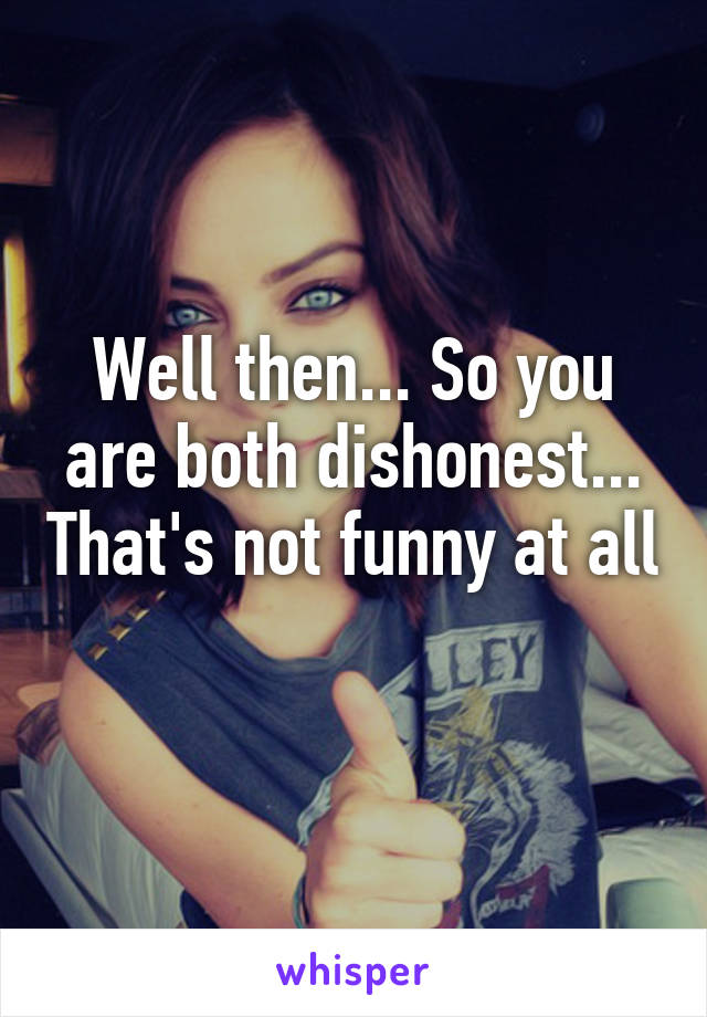 Well then... So you are both dishonest... That's not funny at all 