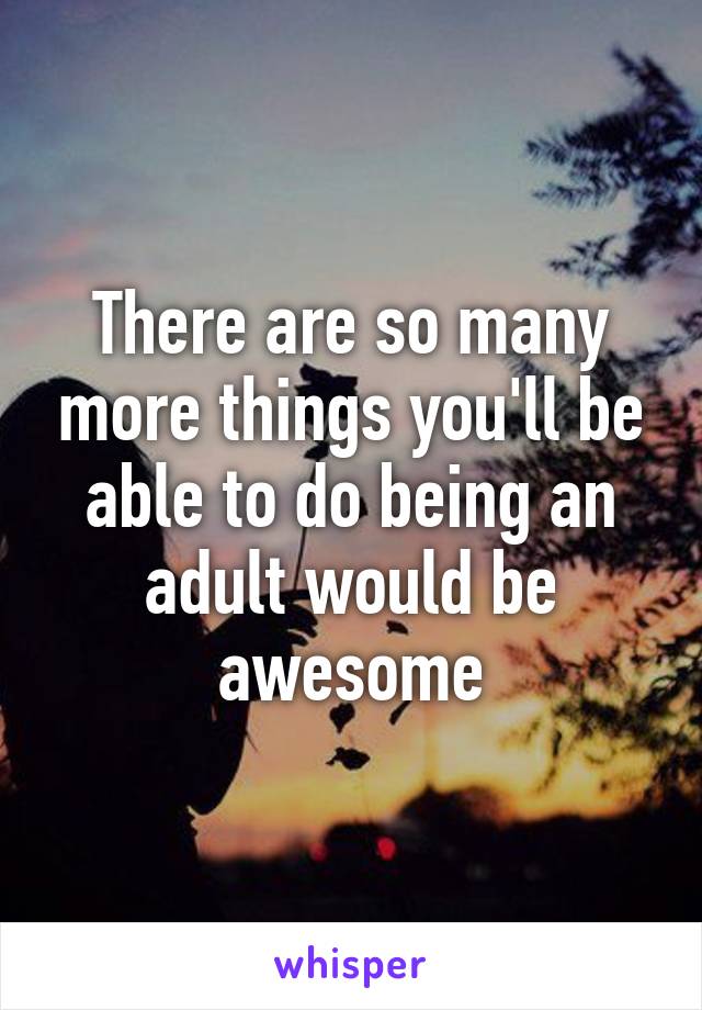 There are so many more things you'll be able to do being an adult would be awesome