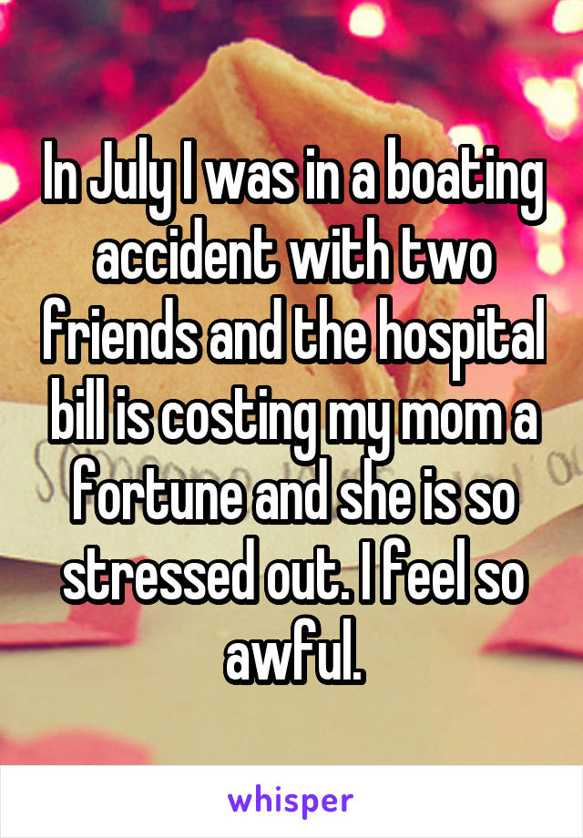 In July I was in a boating accident with two friends and the hospital bill is costing my mom a fortune and she is so stressed out. I feel so awful.