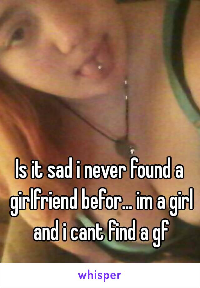 Is it sad i never found a girlfriend befor... im a girl and i cant find a gf