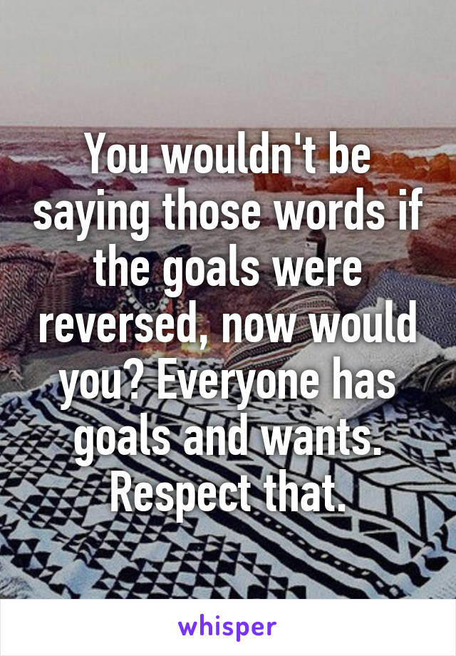 You wouldn't be saying those words if the goals were reversed, now would you? Everyone has goals and wants. Respect that.