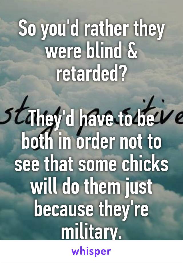 So you'd rather they were blind & retarded?

They'd have to be both in order not to see that some chicks will do them just because they're military.