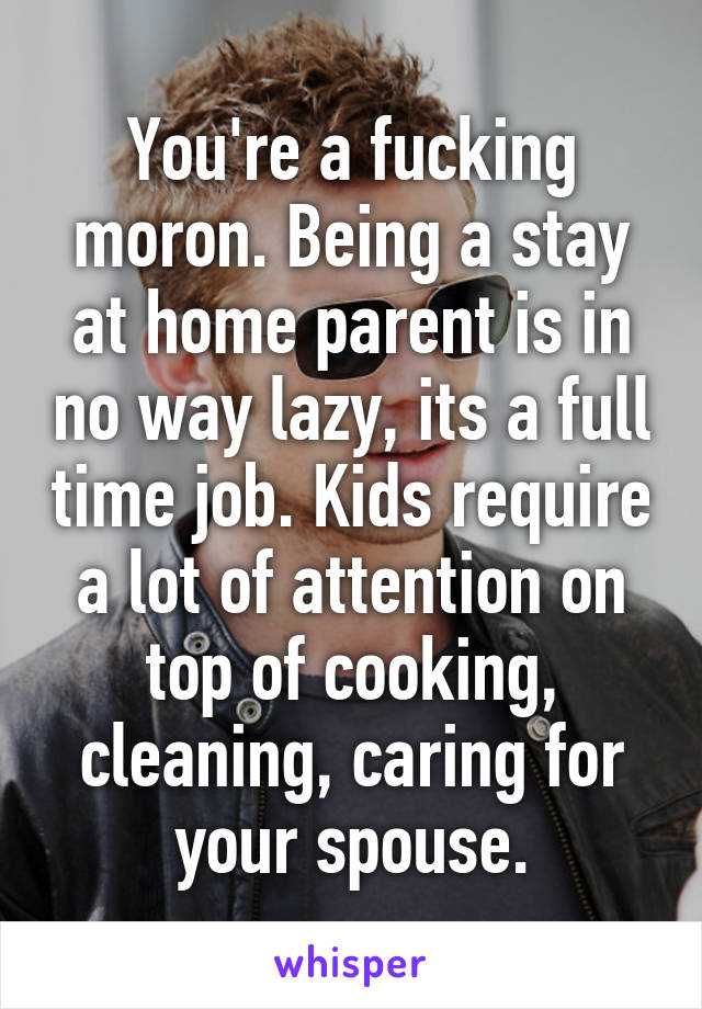 You're a fucking moron. Being a stay at home parent is in no way lazy, its a full time job. Kids require a lot of attention on top of cooking, cleaning, caring for your spouse.