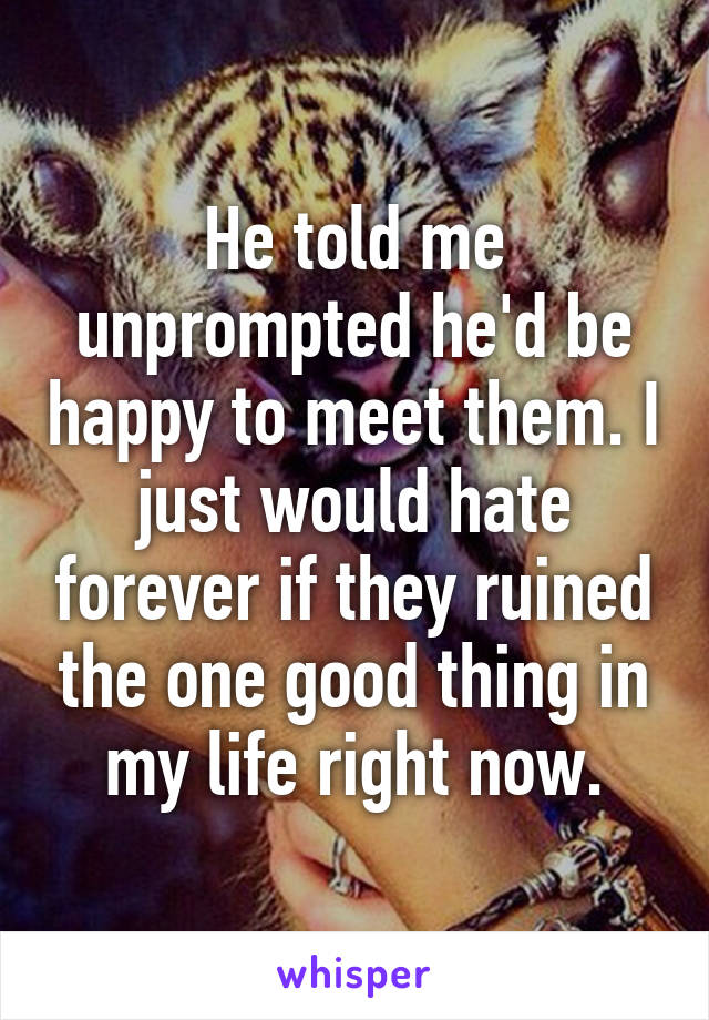 He told me unprompted he'd be happy to meet them. I just would hate forever if they ruined the one good thing in my life right now.