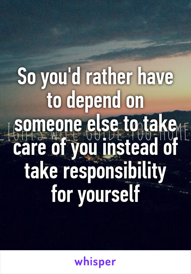 So you'd rather have to depend on someone else to take care of you instead of take responsibility for yourself
