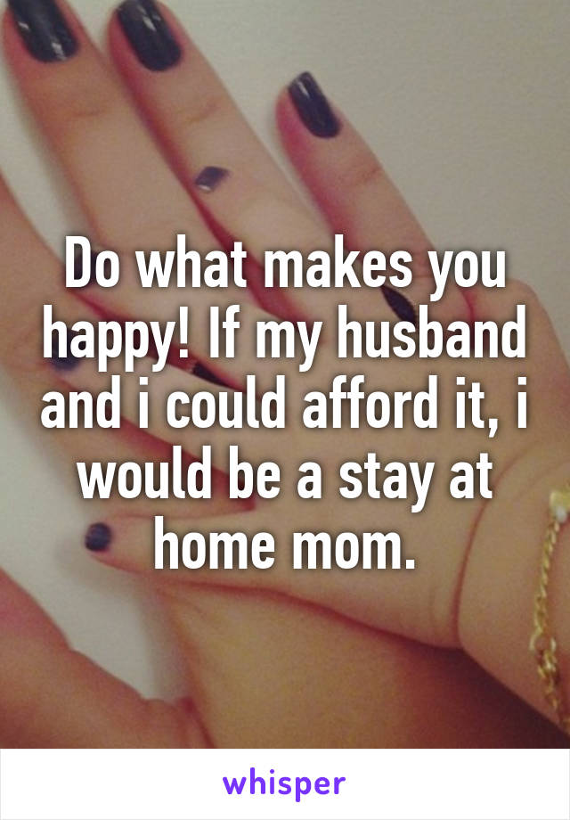 Do what makes you happy! If my husband and i could afford it, i would be a stay at home mom.