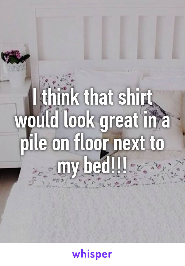 I think that shirt would look great in a pile on floor next to my bed!!!