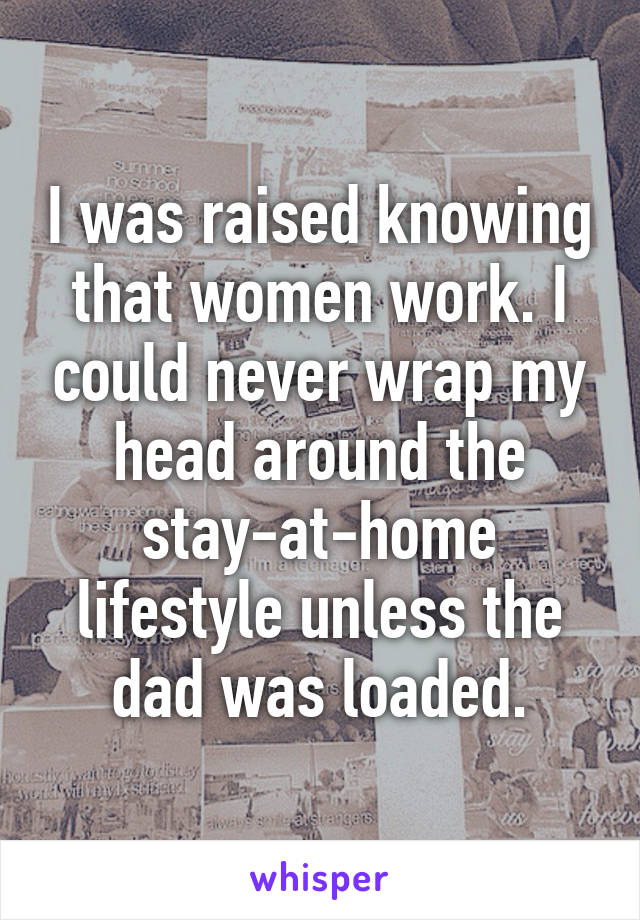 I was raised knowing that women work. I could never wrap my head around the stay-at-home lifestyle unless the dad was loaded.