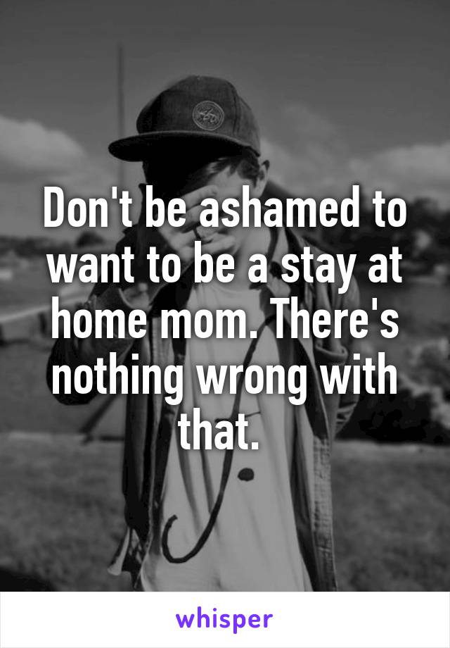 Don't be ashamed to want to be a stay at home mom. There's nothing wrong with that. 