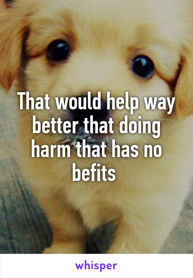 That would help way better that doing harm that has no befits 