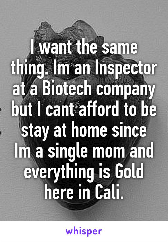 I want the same thing. Im an Inspector at a Biotech company but I cant afford to be stay at home since Im a single mom and everything is Gold here in Cali.