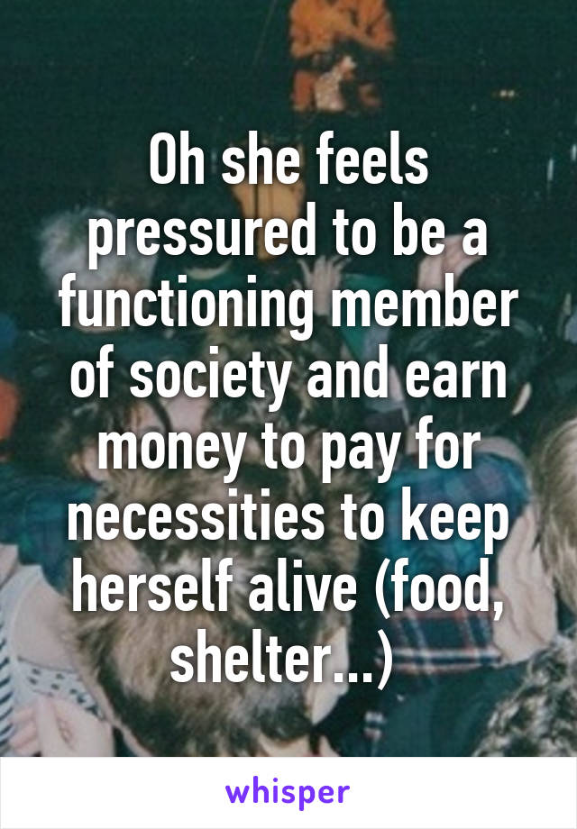 Oh she feels pressured to be a functioning member of society and earn money to pay for necessities to keep herself alive (food, shelter...) 