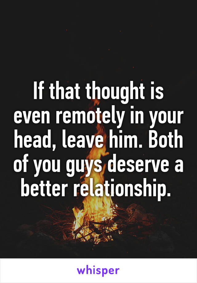 If that thought is even remotely in your head, leave him. Both of you guys deserve a better relationship. 