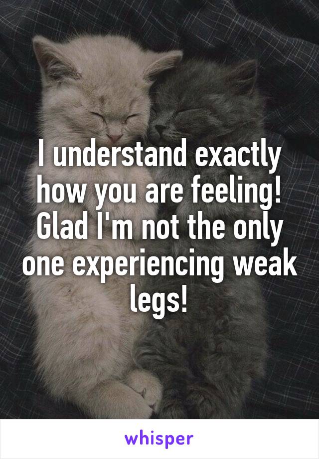 I understand exactly how you are feeling! Glad I'm not the only one experiencing weak legs!