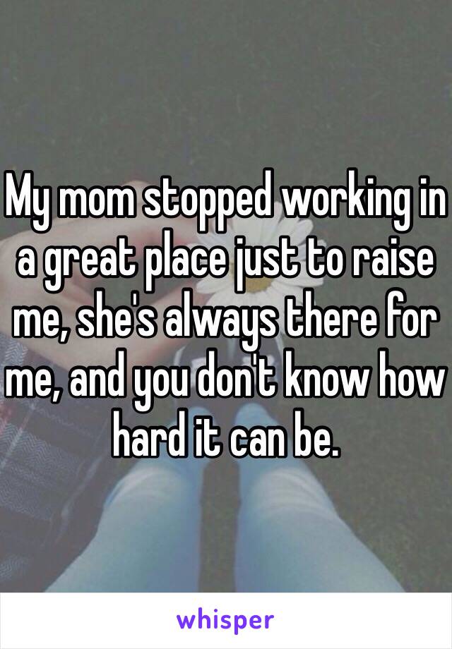 My mom stopped working in a great place just to raise me, she's always there for me, and you don't know how hard it can be.