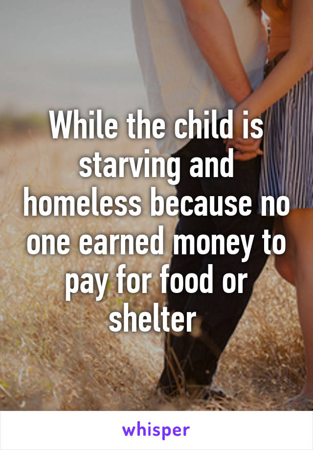 While the child is starving and homeless because no one earned money to pay for food or shelter 