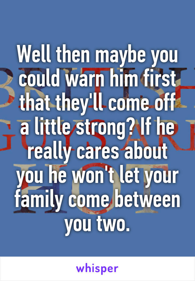 Well then maybe you could warn him first that they'll come off a little strong? If he really cares about you he won't let your family come between you two.