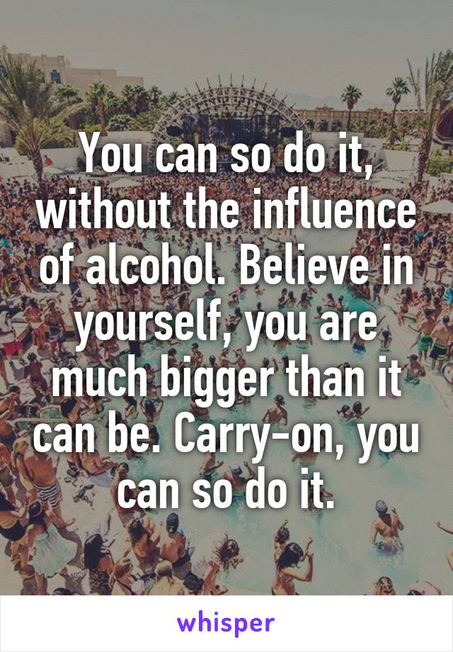 You can so do it, without the influence of alcohol. Believe in yourself, you are much bigger than it can be. Carry-on, you can so do it.